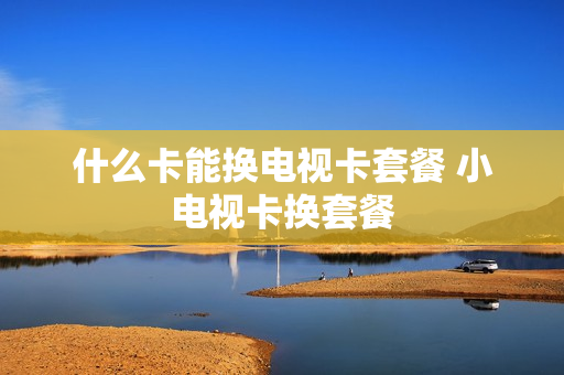什么卡能换电视卡套餐 小电视卡换套餐