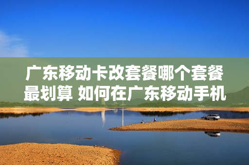 广东移动卡改套餐哪个套餐最划算 如何在广东移动手机营业厅更改套餐