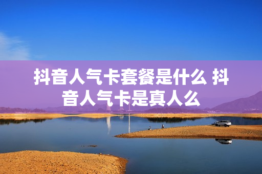抖音人气卡套餐是什么 抖音人气卡是真人么