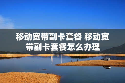 移动宽带副卡套餐 移动宽带副卡套餐怎么办理