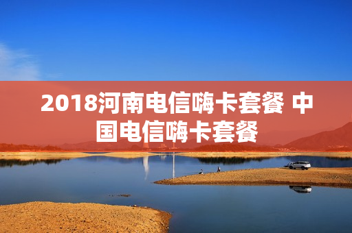 2018河南电信嗨卡套餐 中国电信嗨卡套餐