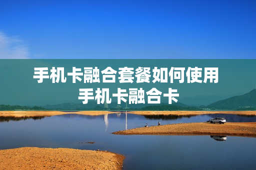 手机卡融合套餐如何使用 手机卡融合卡