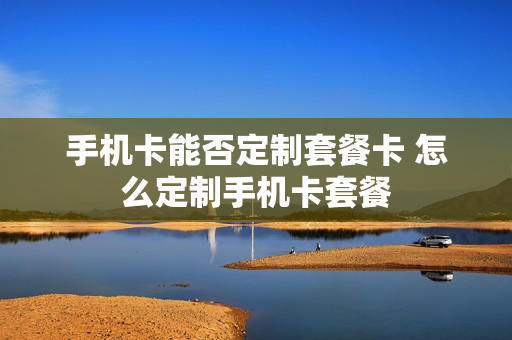 手机卡能否定制套餐卡 怎么定制手机卡套餐