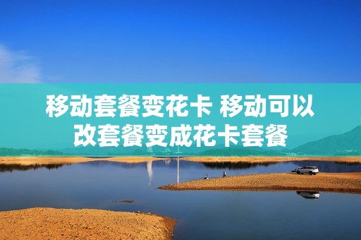 移动套餐变花卡 移动可以改套餐变成花卡套餐