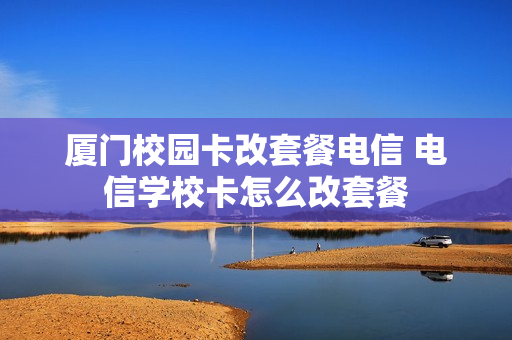 厦门校园卡改套餐电信 电信学校卡怎么改套餐