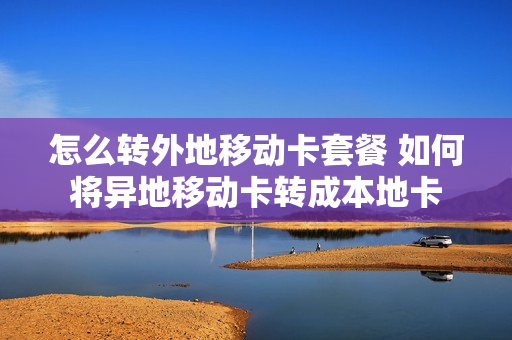 怎么转外地移动卡套餐 如何将异地移动卡转成本地卡