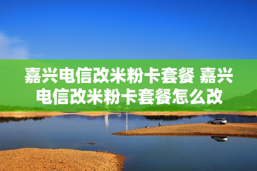 嘉兴电信改米粉卡套餐 嘉兴电信改米粉卡套餐怎么改
