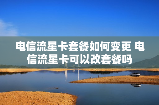 电信流星卡套餐如何变更 电信流星卡可以改套餐吗
