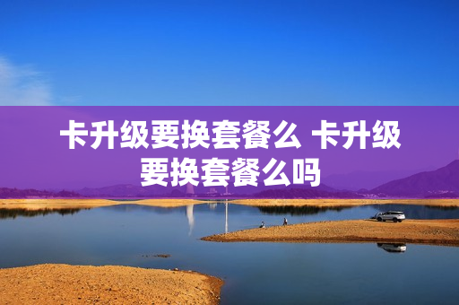 卡升级要换套餐么 卡升级要换套餐么吗