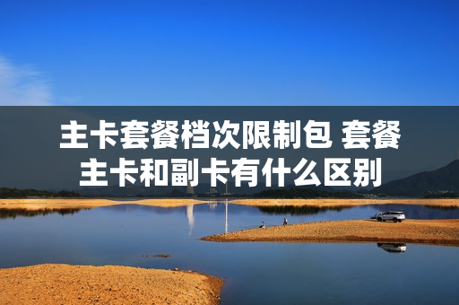 主卡套餐档次限制包 套餐主卡和副卡有什么区别