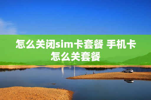 怎么关闭sim卡套餐 手机卡怎么关套餐