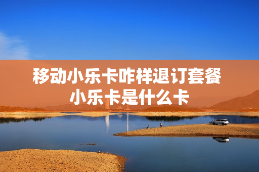 移动小乐卡咋样退订套餐 小乐卡是什么卡