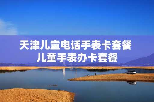 天津儿童电话手表卡套餐 儿童手表办卡套餐