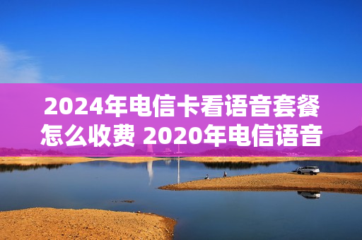2024年电信卡看语音套餐怎么收费 2020年电信语音套餐