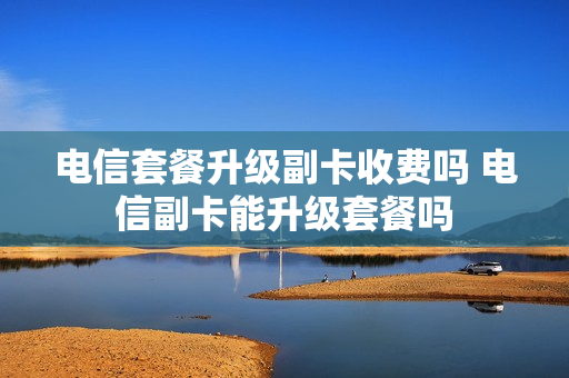 电信套餐升级副卡收费吗 电信副卡能升级套餐吗