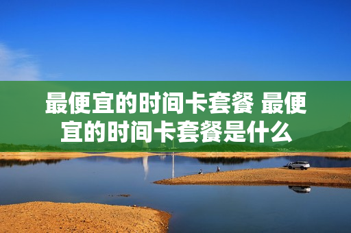 最便宜的时间卡套餐 最便宜的时间卡套餐是什么