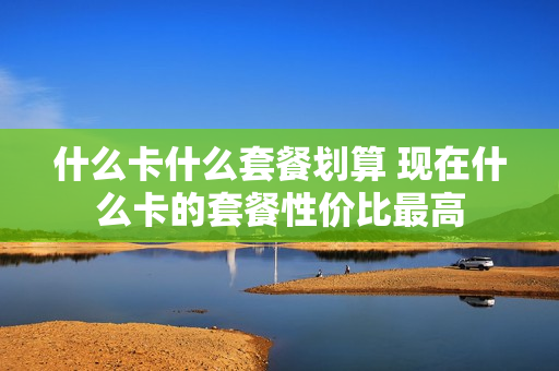 什么卡什么套餐划算 现在什么卡的套餐性价比最高