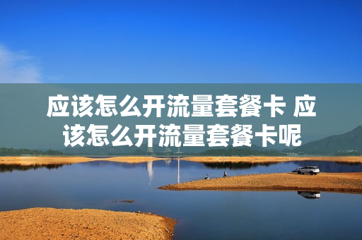 应该怎么开流量套餐卡 应该怎么开流量套餐卡呢