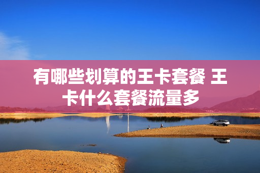 有哪些划算的王卡套餐 王卡什么套餐流量多