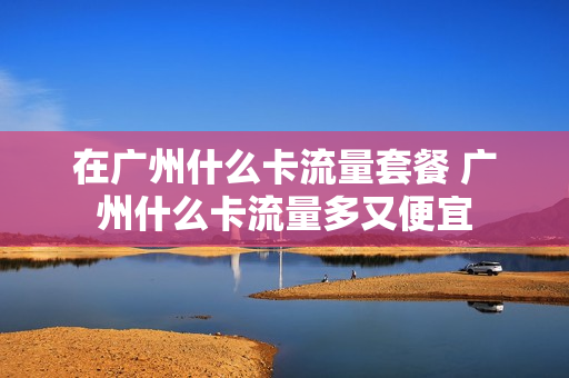 在广州什么卡流量套餐 广州什么卡流量多又便宜
