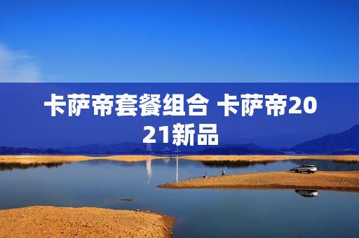 卡萨帝套餐组合 卡萨帝2021新品
