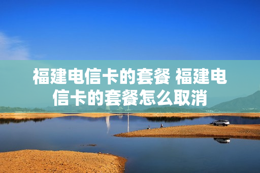 福建电信卡的套餐 福建电信卡的套餐怎么取消