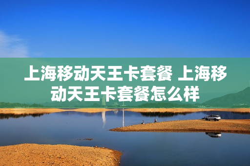 上海移动天王卡套餐 上海移动天王卡套餐怎么样