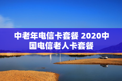 中老年电信卡套餐 2020中国电信老人卡套餐