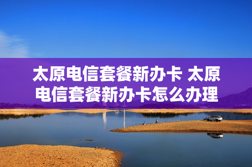 太原电信套餐新办卡 太原电信套餐新办卡怎么办理