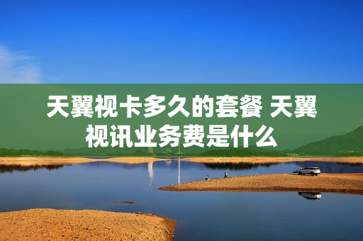 天翼视卡多久的套餐 天翼视讯业务费是什么