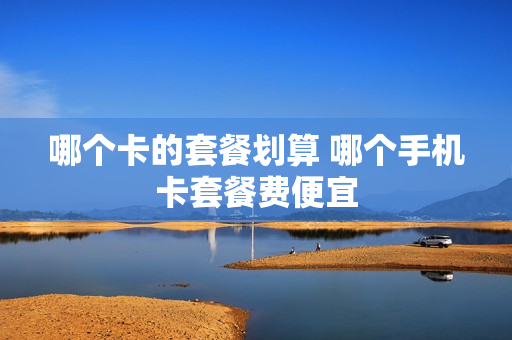 哪个卡的套餐划算 哪个手机卡套餐费便宜