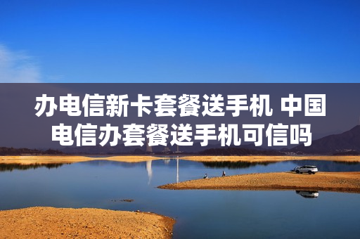 办电信新卡套餐送手机 中国电信办套餐送手机可信吗