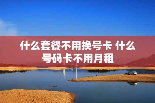 什么套餐不用换号卡 什么号码卡不用月租