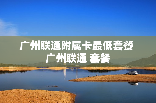 广州联通附属卡最低套餐 广州联通 套餐