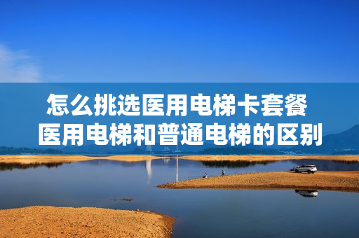 怎么挑选医用电梯卡套餐 医用电梯和普通电梯的区别