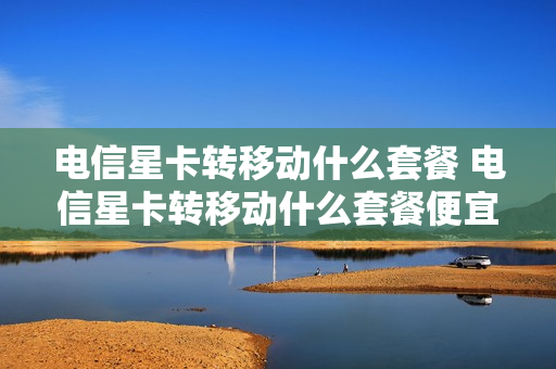 电信星卡转移动什么套餐 电信星卡转移动什么套餐便宜
