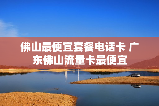 佛山最便宜套餐电话卡 广东佛山流量卡最便宜