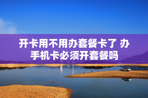 开卡用不用办套餐卡了 办手机卡必须开套餐吗