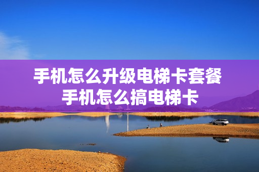 手机怎么升级电梯卡套餐 手机怎么搞电梯卡