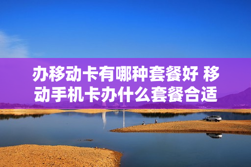 办移动卡有哪种套餐好 移动手机卡办什么套餐合适