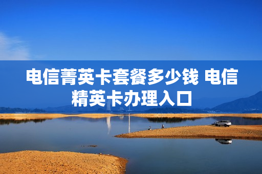 电信菁英卡套餐多少钱 电信精英卡办理入口