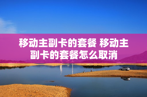移动主副卡的套餐 移动主副卡的套餐怎么取消