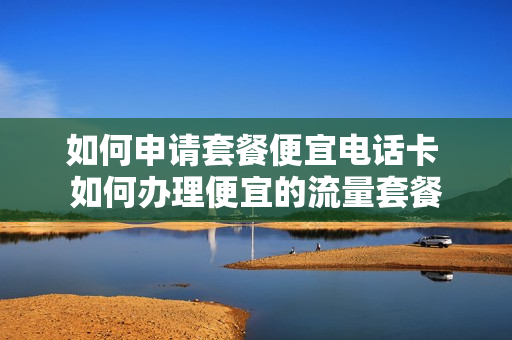 如何申请套餐便宜电话卡 如何办理便宜的流量套餐