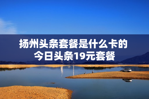 扬州头条套餐是什么卡的 今日头条19元套餐