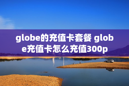 globe的充值卡套餐 globe充值卡怎么充值300p