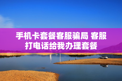 手机卡套餐客服骗局 客服打电话给我办理套餐