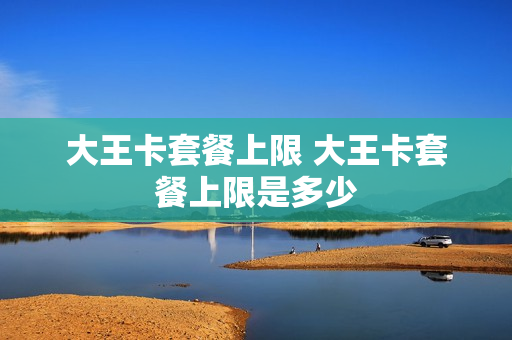 大王卡套餐上限 大王卡套餐上限是多少