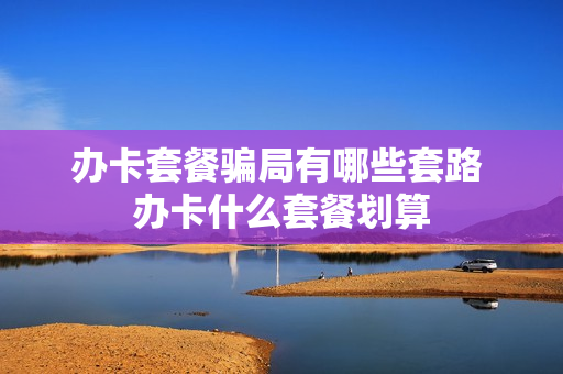 办卡套餐骗局有哪些套路 办卡什么套餐划算