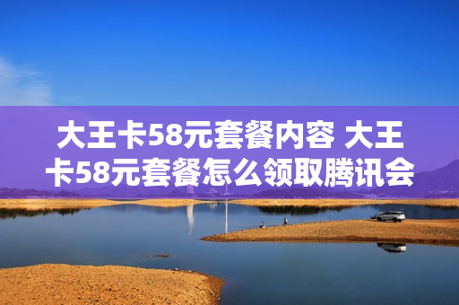 大王卡58元套餐内容 大王卡58元套餐怎么领取腾讯会员