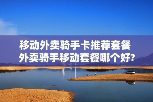 移动外卖骑手卡推荐套餐 外卖骑手移动套餐哪个好?